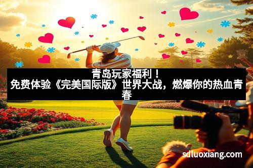 青岛玩家福利！免费体验《完美国际版》世界大战，燃爆你的热血青春