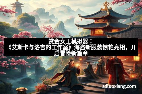 赏金女王模拟器：《艾斯卡与洛吉的工作室》海盗新服装惊艳亮相，开启冒险新篇章